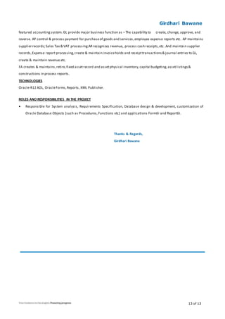 Girdhari Bawane
13 of 13
featured accountingsystem. GL provide major business function as –The capability to create, change, approve, and
reverse. AP control & process payment for purchaseof goods and services,employee expense reports etc. AP maintains
supplier records;Sales Tax & VAT processing.ARrecognizes revenue, process cash receipts,etc. And maintain supplier
records,Expense report processing,create & maintain invoiceholds and receipttransactions& journal entries to GL,
create & maintain revenue etc.
FA creates & maintains,retire,fixed assetrecord and assetphysical inventory,capital budgeting,assetlistings&
constructions in process reports.
TECHNOLOGIES
Oracle-R12 AOL, OracleForms,Reports, XML Publisher.
ROLES AND RESPONSIBILITIES IN THE PROJECT
 Responsible for System analysis, Requirements Specification, Database design & development, customization of
Oracle Database Objects (such as Procedures, Functions etc) and applications Form6i and Report6i.
Thanks & Regards,
Girdhari Bawane
 