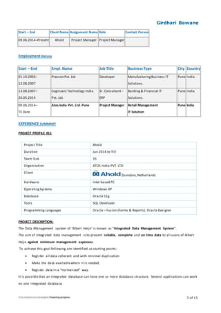 Girdhari Bawane
3 of 13
Start – End Client Name Assignment Name Role Contact Person
09.06.2014–Present Ahold Project Manager Project Manager
EmploymentHistory
Start – End Empl. Name Job Title BusinessType City Country
01.10.2003–
12.08.2007
Prescon Pvt. Ltd Developer ManufacturingBusiness IT
Solutions.
Pune India
13.08.2007–
20.05.2014
Cognizant Technology India
Pvt. Ltd.
Sr. Consultant–
ERP
Banking& Financial IT
Solutions.
Pune India
09.06.2014–
Til Date
Atos India Pvt. Ltd. Pune Project Manager Retail Management
IT Solution
Pune India
EXPERIENCE SUMMARY
PROJECT PROFILE #11
Project Title Ahold
Duration Jun 2014 to Till
Team Size 35
Organization ATOS India PVT. LTD
Client
Zaandam, Netherlands
Hardware Intel based PC
OperatingSystems Windows XP
Database Oracle 11g
Tools SQL Developer.
Programming Languages Oracle – Fusion (Forms & Reports). Oracle Designer
PROJECT DESCRIPTION:
The Data Management system of ‘Albert Heijn’ is known as “Integrated Data Management System”.
The aim of integrated data management is to present reliable, complete and on time data to all users of Albert
Heijn against minimum management expenses.
To achieve this goal following are identified as starting points:
 Register all data coherent and with minimal duplication
 Make the data availablewhere it is needed.
 Register data in a “normalized” way.
It is possiblethat an integrated database can have one or more database structure. Several applications can work
on one integrated database.
 