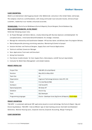 Girdhari Bawane
4 of 13
CLIENT DESCRIPTION:
Ahold is an international retailing group based in the Netherlands and active in the United States and Europe.
The company is built on a solid foundation, with strong and trusted local consumer brands, millions of loyal
customers, leadership in our markets and proud associates.
TECHNOLOGIES: Oracle Fusion Middleware (Forms & Reports), Oracle Designer, Oracle Database 11g.
ROLES AND RESPONSIBILITIES IN THE PROJECT
Performed following project roles:
 As Project Manager and Senior Advisor, closely interacting with Business Sponsors and development for
conceptualization, initialization & build frameworks for strategic initiatives .
 Manage the relationship and Coordination between HP business teams and delivery team for program Delivery
 Mainly Responsible planning, prioritizing, execution, Monitoring & Control of project
 Solution Architect and Technical Designer, Supply Chain and Financial Applications.
 Technical and Data Conversion Manager
 Store Applications Track Lead and Consultant
 Acting Cost Controller
 Post GoLive trouble-shooter for Cost, Supply Chain, Intercompany and A/P Accrual requirements
 Instructor for Ahold Store Management and related modules
PROJECT PROFILE #10
Project Title FGB APPL (FirstGulf Bank)
Duration May 2012 to May-2014
Team Size 35
Organization Cognizant Technology Solutions India PVT. LTD
Client First Gulf Bank (FGB)
Hardware Intel based PC
OperatingSystems Windows XP
Database Oracle 11g
Tools SQL Developer.
Programming Languages Oracle – Developer Suite 10g (Forms & Reports), Oracle Apex.
PROJECT DESCRIPTION
‘FGB APPL’ is customized web-based ERP application,based on oracle technology like Forms & Report 10g and
Oracle 11g database. ‘FGB APPL’ links to different type of retail banking services like Credit Card Statement
Generation, National Housing Loans, Corporate Salaries,Corporate Accounting, Margin Trading etc.
CLIENT DESCRIPTION
 