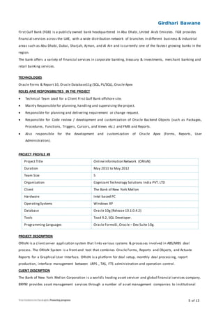 Girdhari Bawane
5 of 13
First Gulf Bank (FGB) is a publicly owned bank headquartered in Abu Dhabi, United Arab Emirates. FGB provides
financial services across the UAE, with a wide distribution network of branches in different business & industrial
areas such as Abu Dhabi, Dubai, Sharjah, Ajman, and Al Ain and is currently one of the fastest growing banks in the
region.
The bank offers a variety of financial services in corporate banking, treasury & investments, merchant banking and
retail banking services.
TECHNOLOGIES
Oracle Forms & Report 10, Oracle Database11g (SQL, PL/SQL), Oracle Apex
ROLES AND RESPONSIBILITIES IN THE PROJECT
 Technical Team Lead for a Client First Gulf Bank offshore site.
 Mainly Responsible for planning, handling and supervising the project.
 Responsible for planning and delivering requirement or change request.
 Responsible for Code review / development and customization of Oracle Backend Objects (such as Packages,
Procedures, Functions, Triggers, Cursors, and Views etc.) and FMB and Reports.
 Also responsible for the development and customization of Oracle Apex (Forms, Reports, User
Administration).
PROJECT PROFILE #9
Project Title OnlineInformation Network (ORIoN)
Duration May 2011 to May 2012
Team Size 5
Organization Cognizant Technology Solutions India PVT. LTD
Client The Bank of New York Mellon
Hardware Intel based PC
OperatingSystems Windows XP
Database Oracle 10g (Release 10.1.0.4.2)
Tools Toad 9.2, SQL Developer.
Programming Languages Oracle Forms6i, Oracle – Dev Suite 10g.
PROJECT DESCRIPTION
ORIoN is a client server application system that links various systems & processes involved in ABS/MBS deal
process. The ORIoN System is a front-end tool that combines Oracle Forms, Reports and Objects, and Actuate
Reports for a Graphical User Interface. ORIoN is a platform for deal setup, monthly deal processing, report
production, interface management between LRPS , TAS, FTS administration and operation control.
CLIENT DESCRIPTION
The Bank of New York Mellon Corporation is a world's leading asset servicer and global financial services company.
BNYM provides asset management services through a number of asset management companies to institutional
 