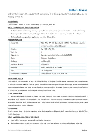 Girdhari Bawane
6 of 13
and individual investors. Also provide Wealth Management, Asset Servicing, Issuer Services, Clearing Services, and
Treasury Services etc.
TECHNOLOGIES
Oracle Forms & Report 6i, Oracle Database10g (SQL, PL/SQL), Toad 9.2
ROLES AND RESPONSIBILITIES IN THE PROJECT
 As Application re-engineering, mainly responsible for working on requirement analysis & application design.
 Also responsible for developing and up-gradation of oracle database procedure, Function & packages.
 Review of code changes, test application and other deliverables.
PROJECT PROFILE #8
Project Title WSS EMEA TA BLK Cash Funds (JPMC Worldwide Securities
Services Securities and Fund Services)
Duration Aug 2010 to Apr-2011
Team Size 5
Organization Cognizant Technology Solutions India PVT. LTD
Client JPMorgan Chase Bank.
Hardware Intel based PC
OperatingSystems Windows XP
Database Oracle 10g (Release 10.1.0.4.2)
Tools PLSQL Developer.
Programming Languages Oracle Forms6i, Oracle – Dev Suite 10g.
PROJECT DESCRIPTION
Fund Services line of business in WSS EMEA provides fund accounting, transfer agency, investment operations services
to multiplecustomers.ExistingTransfer Agency applications arerunningon obsolete technology i.e. Oracleforms 6i and
needs to be remediated to a more standard version of the technology. JPM have chosen to upgrade the forms /reports
to Oracle 10g Forms/Reports using the Oracle Application server 10G.
CLIENT DESCRIPTION
J.P. Morgan Worldwide Securities Services is a premier securities servicing provider that helps institutional investors,
alternative asset managers, broker dealers and equity issuers optimize efficiency, mitigate risk and enhance revenue.
WorldwideSecurities Services leverages the firm's unparalleled scale,leadingtechnology and deep industry expertise to
service investments around the world.
TECHNOLOGIES
OracleForms & Report 6i, Oracle Developer Suite 10g (Oracle Forms & Reports 10g), Oracle Database10g (SQL, PL/SQL),
PL/SQL Developer
ROLES AND RESPONSIBILITIES IN THE PROJECT
 Involved in requirement analysis & application migration.
 Mainly Responsible for working on application migration oracle forms 6i to Oracle Developer Suite 10g
 