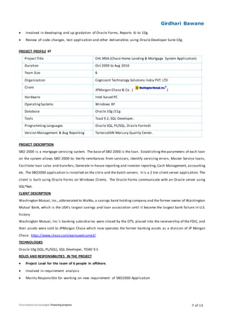 Girdhari Bawane
7 of 13
 Involved in developing and up-gradation of Oracle Forms, Reports 6i to 10g.
 Review of code changes, test application and other deliverables using Oracle Developer Suite 10g.
PROJECT PROFILE #7
Project Title CHL MSA (Chase Home Landing & Mortgage System Application)
Duration Oct 2009 to Aug 2010
Team Size 8
Organization Cognizant Technology Solutions India PVT. LTD
Client
JPMorgan Chase & Co. ( )
Hardware Intel based PC
OperatingSystems Windows XP
Database Oracle 10g /11g
Tools Toad 9.2, SQL Developer.
Programming Languages Oracle SQL, PL/SQL, Oracle Forms6i
Version Management & Bug Reporting TortoiseSVN Mercury Quality Center.
PROJECT DESCRIPTION
SBO 2000 is a mortgage servicing system. The base of SBO 2000 is the loan. Establishing the parameters of each loan
on the system allows SBO 2000 to: Verify remittances from servicers, Identify servicing errors, Master Service loans,
Facilitate loan sales and transfers, Generate in-house reporting and investor reporting, Cash Management, accounting
etc. The SBO2000 application is installed on the citrix and the batch servers. It is a 2 tier client server application. The
client is built using Oracle Forms on Windows Clients. The Oracle Forms communicate with an Oracle server using
SQL*Net.
CLIENT DESCRIPTION
Washington Mutual, Inc., abbreviated to WaMu, a savings bank holding company and the former owner of Washington
Mutual Bank, which is the USA’s largest savings and loan association until it became the largest bank failure in U.S.
history
Washington Mutual, Inc.'s banking subsidiaries were closed by the OTS, placed into the receivership of the FDIC, and
their assets were sold to JPMorgan Chase which now operates the former banking assets as a division of JP Morgan
Chase. https://www.chase.com/wamuwelcome3/
TECHNOLOGIES
Oracle 10g (SQL, PL/SQL), SQL Developer, TOAD 9.5
ROLES AND RESPONSIBILITIES IN THE PROJECT
 Project Lead for the team of 6 people in offshore.
 Involved in requirement analysis.
 Mainly Responsible for working on new requirement of SBO2000 Application
 