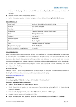 Girdhari Bawane
8 of 13
 Involved in developing and enhancement of Oracle Forms, Reports, Stored Procedures, Functions and
Packages.
 Involved in tuning queries in Oracle SQL and PL/SQL.
 Review of code changes, test procedure, test plans and other deliverables using Toad & SQL Developer.
PROJECT PROFILE #6
Project Title IB Finance Technology Funds Transfer Pricing
Duration Mar 2009 to Sept 2009
Team Size 34
Organization Cognizant Technology Solutions India PVT. LTD
Client JPMorgan Chase & Co.
Hardware Intel based PC
OperatingSystems Windows XP
Database Oracle 10g /11g
Tools Erwin 4.5, Toad 9.2, SQL Developer.
Programming Languages Oracle SQL, PL/SQL,
Version Management & Bug Reporting TortoiseSVN
PROJECT DESCRIPTION
Funds Transfer Pricing(FTP) application isthat performs daily, asset-specific transfer pricing booked at the lowest level
of granularity. This helps to JPMC IB treasury calculations and charge true cost of funds to Investment banking lines of
businesses. Operationally the application efficient, scalable, and addresses the business needs is to minimize
uneconomic trading decisions and poor risk-return trade-offs by implementing accurate transfer pricing methodology.
The position data and associated funding categories used to apply appropriate haircuts and funding rates while
calculating the Transfer Price
CLIENT DESCRIPTION
JPMorgan Chase is a leader in investment banking, financial services for consumers, small business and commercial
banking, financial transaction processing, asset management, and private equity.
Visit http://JPMorganChase.com/
TECHNOLOGIES
Oracle 10g /11g (SQL, PL/SQL), SQL Developer, TOAD 9.5, ETL, Erwin4.5 Data Modeler
ROLES AND RESPONSIBILITIES IN THE PROJECT
 Technical Team Member for a Client JPMC at offshore.
 Mainly Responsible for working on new requirement of data modeling designing for FTP all phases. (Using
Erwin Data Modeler)
 Involved in developing and testing Oracle Stored Procedures, Functions and Packages.
 Involved in tuning queries in Oracle SQL and PL/SQL.
 Review of code changes, test procedure, test plans and other deliverables using Toad & SQL Developer.
 