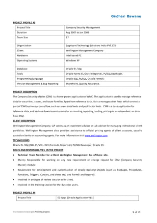 Girdhari Bawane
9 of 13
PROJECT PROFILE #5
Project Title Company Security Management
Duration Aug 2007 to Jan 2009
Team Size 17
Organization Cognizant Technology Solutions India PVT. LTD
Client Wellington Management Company
Hardware Intel based PC
Operating Systems Windows XP
Database Oracle 9i /10g
Tools Oracle Forms 6i, Oracle Report 6i, PL/SQL Developer.
Programming Languages Oracle SQL, PL/SQL, Oracle Forms6i
Version Management & Bug Reporting SharePoint, Quality Assurance.
PROJECT DESCRIPTION
The Company Security Master (CSM) is a home-grown application of WMC. The application isused to manage reference
data for securities,issuers,and issuer Families.Apartfrom reference data, it also manages other feeds which arenot a
part of CSM business process flow,such as curves data feeds and pool factor feeds. CSM is a baseapplication for
reference data,and various downstreamsystems for accounting,reporting, trading,pricingetc aredependent on data
from CSM.
CLIENT DESCRIPTION
Wellington Management Company, LLP serves as an investment adviser or sub-adviser for managing institutional client
portfolios. Wellington Management also provides assistance to official pricing agents of client accounts, usually
custodian banks or accounting agents. For more information visit www.wellington.com
TECHNOLOGIES
Oracle 9i /10g (SQL, PL/SQL), D2K (Forms6i, Reports6i), PL/SQL Developer, Oracle 11i
ROLES AND RESPONSIBILITIES IN THE PROJECT
 Technical Team Member for a Client Wellington Management Co. offshore site.
 Mainly Responsible for working on any new requirement or change request for CSM (Company Security
Master) module
 Responsible for development and customization of Oracle Backend Objects (such as Packages, Procedures,
Functions, Triggers, Cursors, and Views etc) and Form6i and Report6i.
 Involved in any type of review session with client.
 Involved in the training session for the Business users.
PROJECT PROFILE #4
Project Title ED Apps (OracleApplication V11i)
 