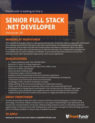WORKING AT FRONTFUNDR
Working with an energetic team in a fast-paced environment, FrontFundr offers a supportive, enthusiastic
and optimistic environment. We love to test, learn and innovate. Our leading team provides agile
development, and an open and safe environment where new ideas are welcome. We’re not afraid
to challenge the status quo, and we want you to feel the same way. Our compensation packages are
competitive and our work conditions are flexible. If you’re passionate about what you do and are
seeking a career with rapid growth opportunity, send us your application.
QUALIFICATIONS
•	 5 - 7 years experience with .Net, ASP.Net MVC4
•	 Minimum 5+ years C# coding experience
•	 Minimum 5+ years’ experience with SQL Server 2008 or later
•	 Minimum 3+ MVC4 and WebAPI
•	 Advanced data modeling skills
•	 Fundamental object-oriented design skills
•	 Database Schema Development and Documentation experience
•	 Experience working with multi-site environment and developing and designing
components to be shared and used cross-functionally
•	 Knowledge of XML and JSON serialization concepts
•	 Understanding of the technical foundations of a web-based solution
•	 Three+ years with Javascript, Bootstrap: both custom and using existing libraries
•	 Strong experience designing and working with n-tier architectures (UI, Business Logic Layer,
Data Access Layer) along with some experience with service-oriented architectures (SOA)
•	 Understanding of financial markets and products is a highly desirable but not required
ABOUT FRONTFUNDR
FrontFundr launched in May 2015 with a mission to fill the current funding gap in Canada. Using
technology, FrontFundr enables entrepreneurs to use equity crowdfunding to raise awareness and
money from a broad investor community, while providing investors access to rewarding investment
opportunities. FrontFundr works with entrepreneurs and investors through the entire funding cycle from
pitch to funding completion, using an easy, transparent process.
TO APPLY
Send your resume and cover letter to jobs@frontfundr.com
FrontFundr is looking to hire a
Vancouver, BC
SENIOR FULL STACK
.NET DEVELOPER
 