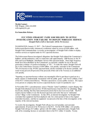 Media Contact:
Will Wiquist, (202) 418-0509
will.wiquist@fcc.gov
For Immediate Release
FCC FINES STRAIGHT PATH $100 MILLION TO SETTLE
INVESTIGATION FOR FAILURE TO DEPLOY WIRELESS SERVICE
Straight Path to Sell or Surrender All Its 5G Licenses
--
WASHINGTON, January 12, 2017 – The FederalCommunications Commission’s
Enforcement Bureau today announced a settlement valued in excess of $100 million with
Straight Path Communications to resolve an investigation of Straight Path’s failure to deploy
wireless services as required under its FCC spectrum licenses.
The Enforcement Bureau investigated allegations that Straight Path violated the Commission’s
buildout and discontinuance rules in connection with approximately 1,000 licenses in the 39
GHz and Local Multipoint Distribution Service GHz spectrum bands. These high frequency
bands have been identified by the Commission as extremely valuable for use in the next
generation evolution of wireless technology or “5G.” To settle this matter, Straight Path will
pay to the United States Treasury a $100 million civil penalty, surrender to the Commission
196 of its licenses in the 39 GHz spectrum band, sell the remainder of its license portfolio, and
remit twenty percent (20 percent) of the proceeds of that sale to the Treasury as an additional
civil penalty.
“Squatting on spectrum licenses without any meaningful effort to put them to good use in a
timely manner is fundamentally inconsistent with the public good,” said Travis LeBlanc, Chief
of the FCC’s Enforcement Bureau. “Wireless spectrum is a scarce public resource. We expect
every person or company that receives a spectrum license to put it to productive use.”
In November 2015, a pseudonymous source (“Sinclair Upton”) published a report alleging that
Straight Path obtained renewalof its 39 GHz band licenses from the FCC by submitting filings
incorrectly claiming that they had constructed systems that in fact were never built. The FCC
requires license holders to use this licensed spectrum and verify that use in “substantial
service” filings to the Commission. In July 2016, an internal investigation by Straight Path
concluded that equipment had been deployed only for a short period of time at the original
transmitter locations, and that no equipment was present at the time of this investigation at the
majority of the relevant locations.
To resolve the investigation, Straight Path will pay two civil penalties and surrender
approximately 20 percent of its 5G licenses to the FCC. For the $100 million civil penalty,
Straight Path will pay $15 million upfront with $85 million suspended unless Straight Path
sells all its remaining licenses or surrenders them to the FCC within 12 months. Twenty
 