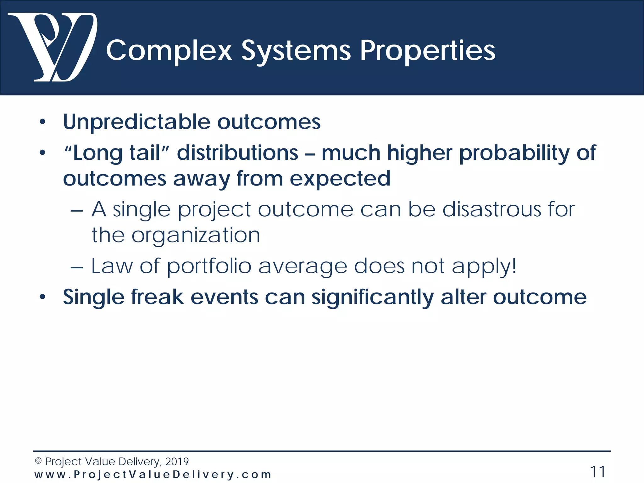 © Project Value Delivery, 2019
w w w . P r o j e c t V a l u e D e l i v e r y . c o m 11
Complex Systems Properties
• Unpredictable outcomes
• “Long tail” distributions – much higher probability of
outcomes away from expected
– A single project outcome can be disastrous for
the organization
– Law of portfolio average does not apply!
• Single freak events can significantly alter outcome
 