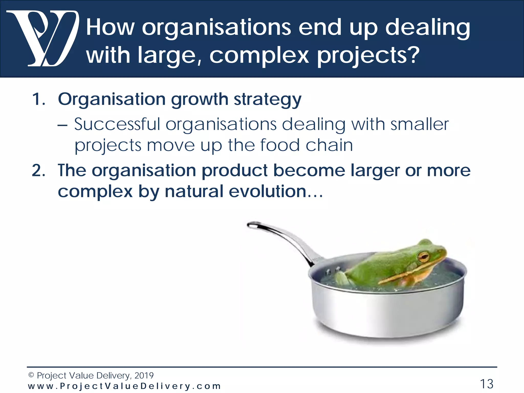 © Project Value Delivery, 2019
w w w . P r o j e c t V a l u e D e l i v e r y . c o m 13
How organisations end up dealing
with large, complex projects?
1. Organisation growth strategy
– Successful organisations dealing with smaller
projects move up the food chain
2. The organisation product become larger or more
complex by natural evolution…
 