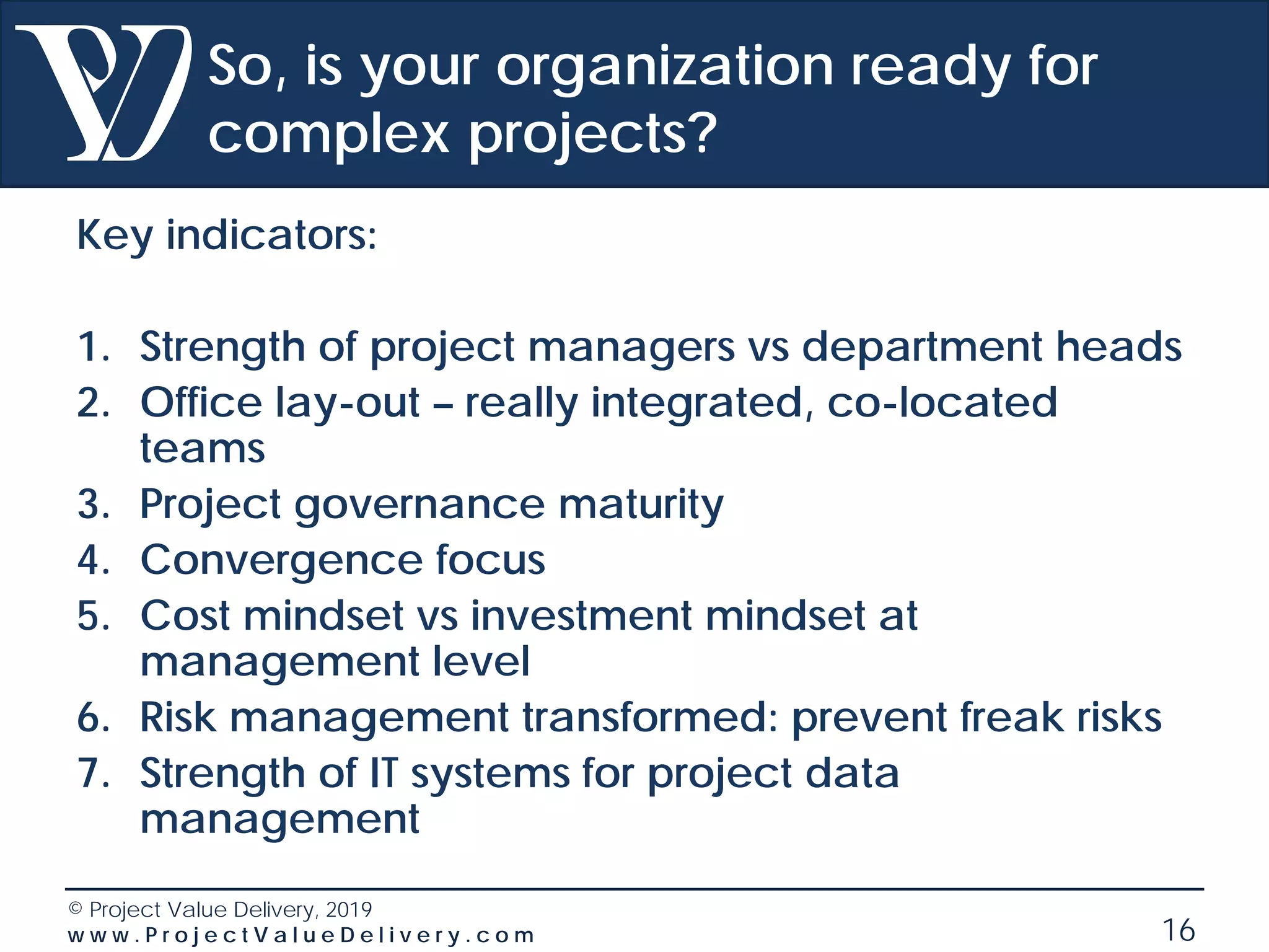 © Project Value Delivery, 2019
w w w . P r o j e c t V a l u e D e l i v e r y . c o m 16
So, is your organization ready for
complex projects?
Key indicators:
1. Strength of project managers vs department heads
2. Office lay-out – really integrated, co-located
teams
3. Project governance maturity
4. Convergence focus
5. Cost mindset vs investment mindset at
management level
6. Risk management transformed: prevent freak risks
7. Strength of IT systems for project data
management
 