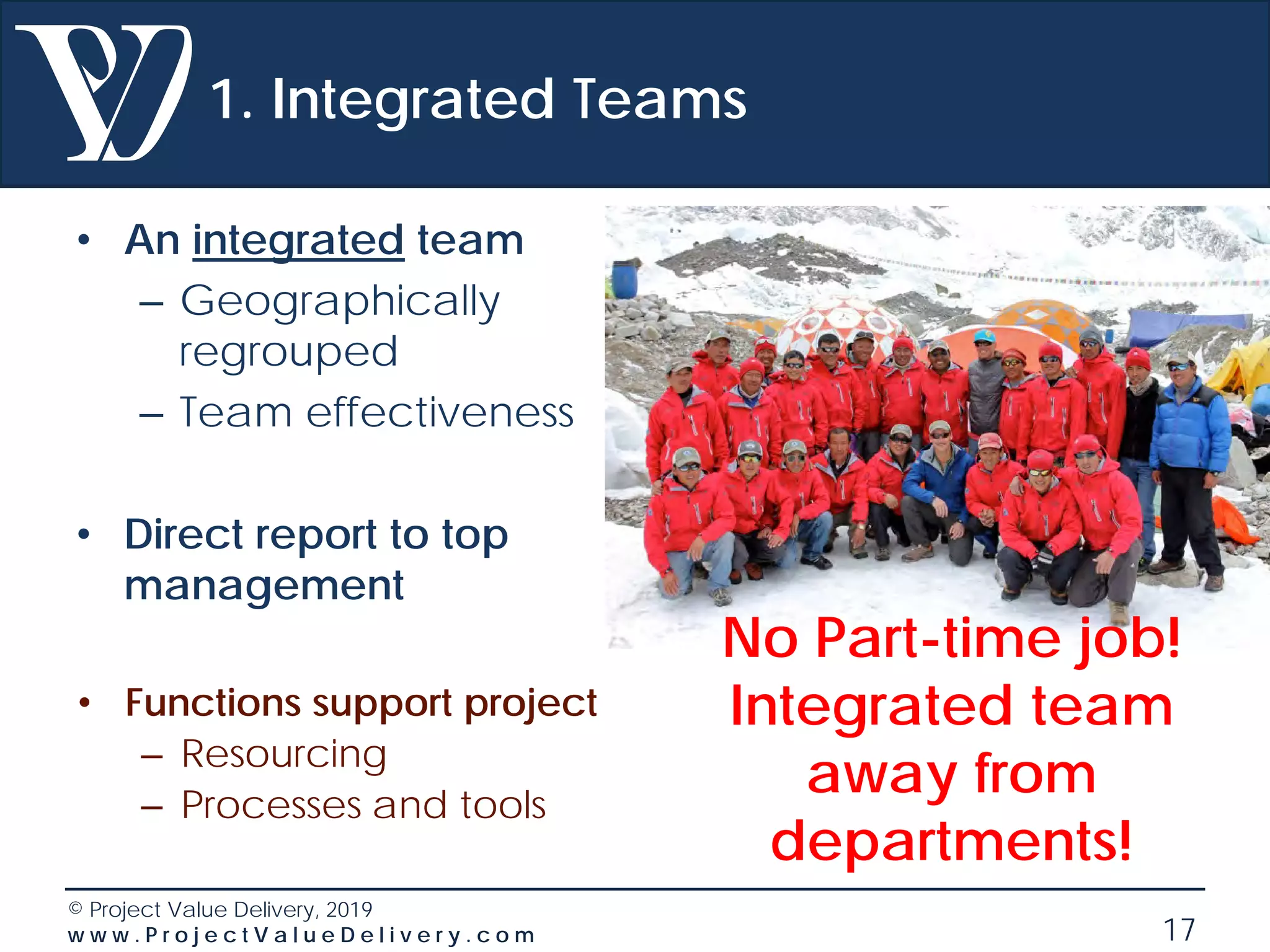 © Project Value Delivery, 2019
w w w . P r o j e c t V a l u e D e l i v e r y . c o m 17
1. Integrated Teams
• An integrated team
– Geographically
regrouped
– Team effectiveness
• Direct report to top
management
• Functions support project
– Resourcing
– Processes and tools
No Part-time job!
Integrated team
away from
departments!
 