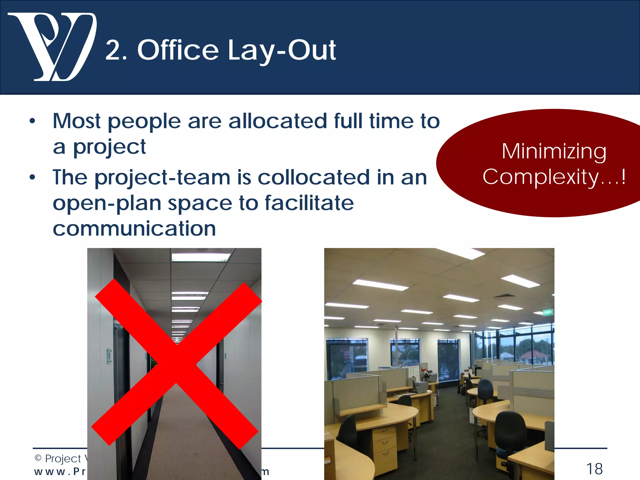 © Project Value Delivery, 2019
w w w . P r o j e c t V a l u e D e l i v e r y . c o m 18
2. Office Lay-Out
• Most people are allocated full time to
a project
• The project-team is collocated in an
open-plan space to facilitate
communication
Minimizing
Complexity…!
 