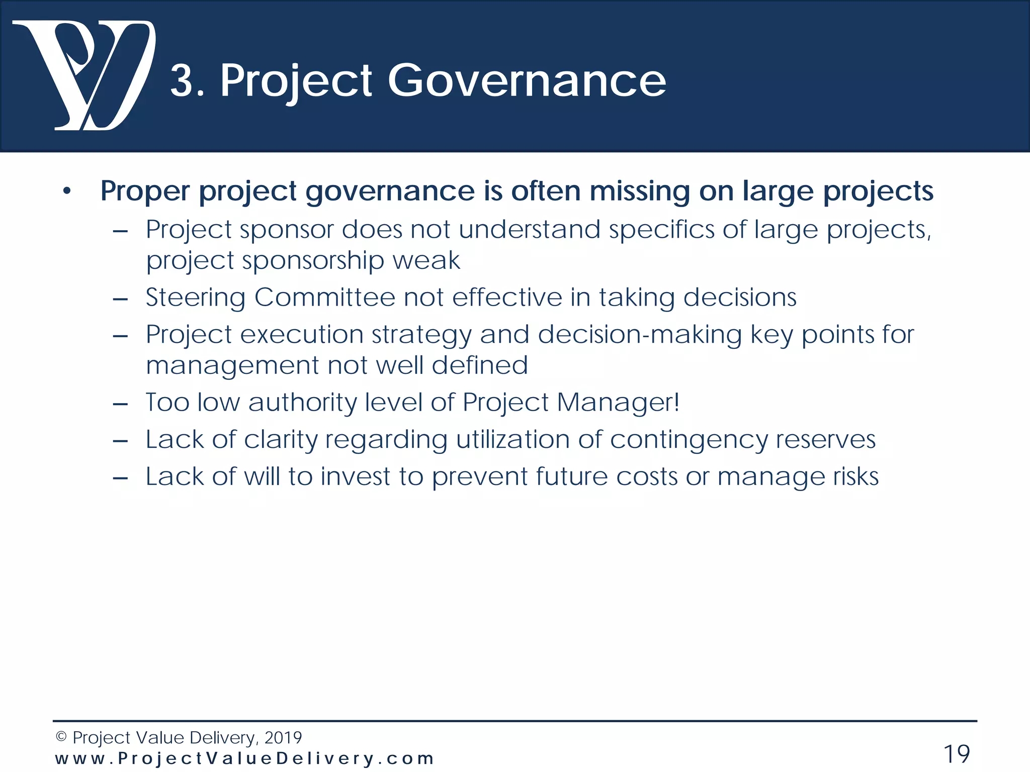 © Project Value Delivery, 2019
w w w . P r o j e c t V a l u e D e l i v e r y . c o m 19
3. Project Governance
• Proper project governance is often missing on large projects
– Project sponsor does not understand specifics of large projects,
project sponsorship weak
– Steering Committee not effective in taking decisions
– Project execution strategy and decision-making key points for
management not well defined
– Too low authority level of Project Manager!
– Lack of clarity regarding utilization of contingency reserves
– Lack of will to invest to prevent future costs or manage risks
 