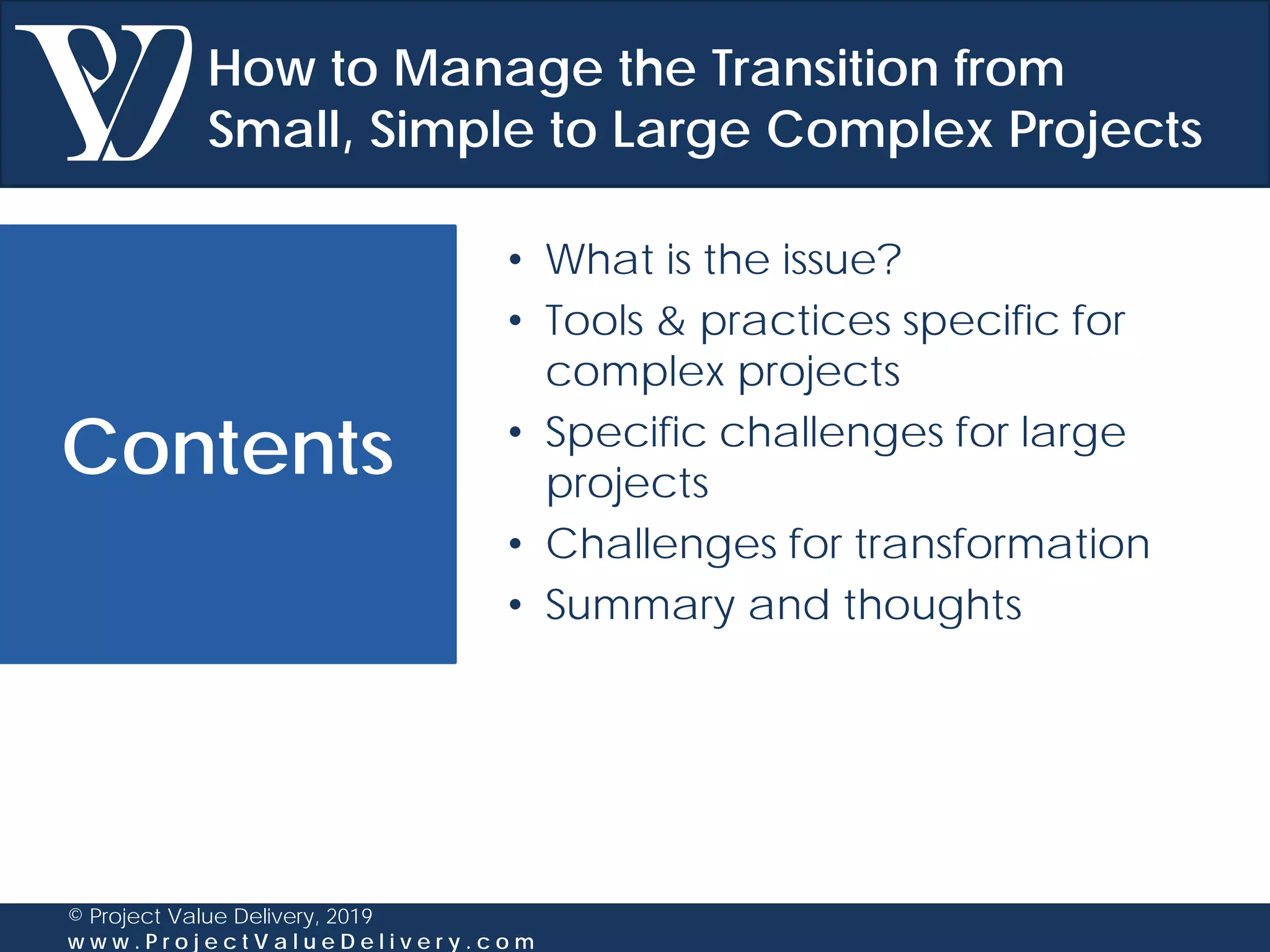 Contents
© Project Value Delivery, 2019
w w w . P r o j e c t V a l u e D e l i v e r y . c o m
• What is the issue?
• Tools & practices specific for
complex projects
• Specific challenges for large
projects
• Challenges for transformation
• Summary and thoughts
How to Manage the Transition from
Small, Simple to Large Complex Projects
 