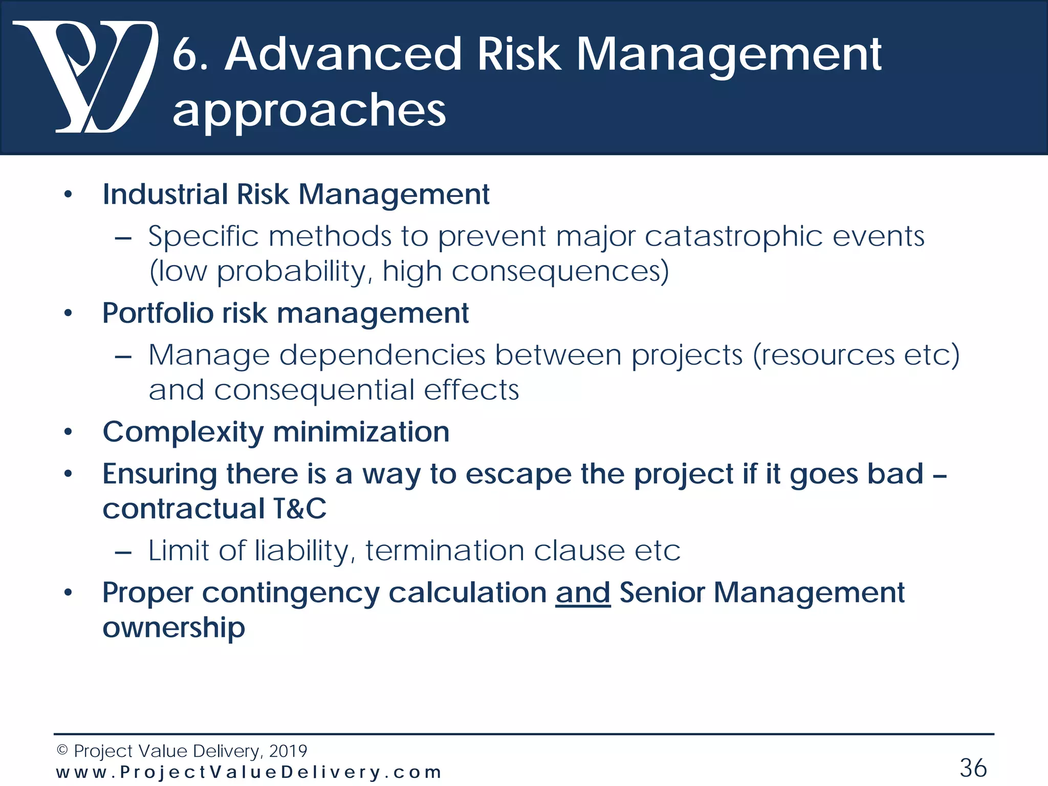 © Project Value Delivery, 2019
w w w . P r o j e c t V a l u e D e l i v e r y . c o m 36
6. Advanced Risk Management
approaches
• Industrial Risk Management
– Specific methods to prevent major catastrophic events
(low probability, high consequences)
• Portfolio risk management
– Manage dependencies between projects (resources etc)
and consequential effects
• Complexity minimization
• Ensuring there is a way to escape the project if it goes bad –
contractual T&C
– Limit of liability, termination clause etc
• Proper contingency calculation and Senior Management
ownership
 