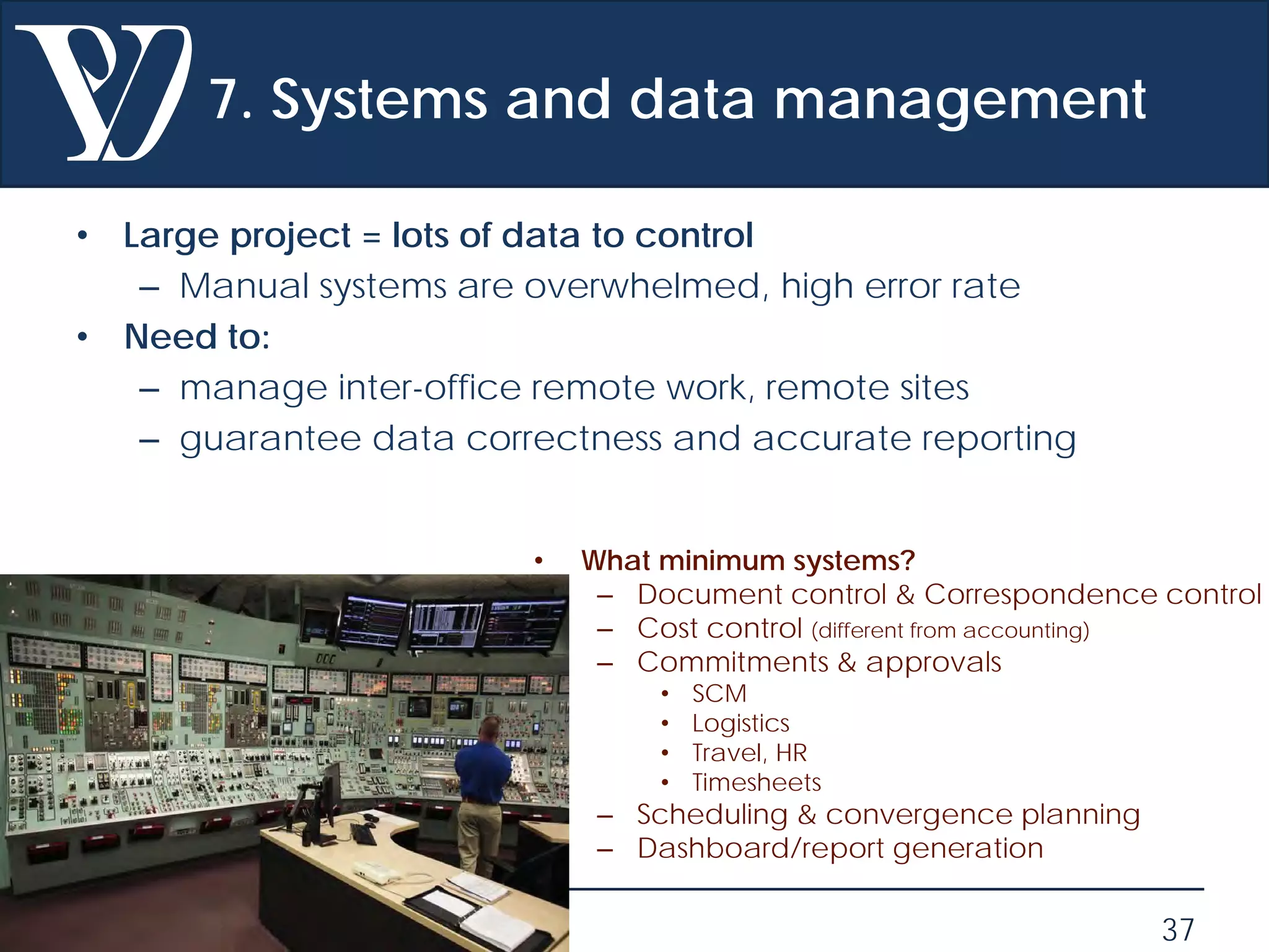 © Project Value Delivery, 2019
w w w . P r o j e c t V a l u e D e l i v e r y . c o m 37
7. Systems and data management
• Large project = lots of data to control
– Manual systems are overwhelmed, high error rate
• Need to:
– manage inter-office remote work, remote sites
– guarantee data correctness and accurate reporting
• What minimum systems?
– Document control & Correspondence control
– Cost control (different from accounting)
– Commitments & approvals
• SCM
• Logistics
• Travel, HR
• Timesheets
– Scheduling & convergence planning
– Dashboard/report generation
 