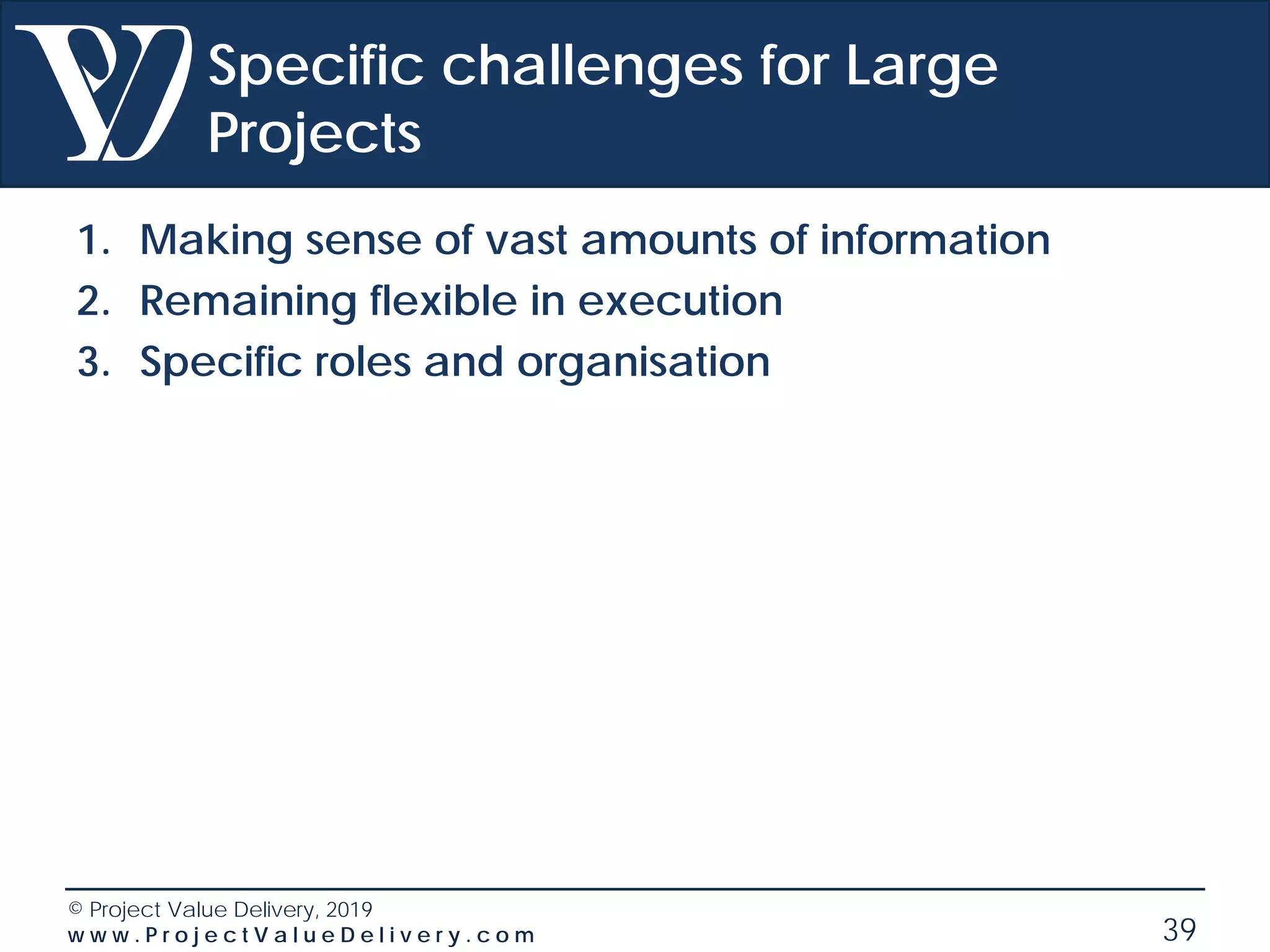 © Project Value Delivery, 2019
w w w . P r o j e c t V a l u e D e l i v e r y . c o m 39
Specific challenges for Large
Projects
1. Making sense of vast amounts of information
2. Remaining flexible in execution
3. Specific roles and organisation
 