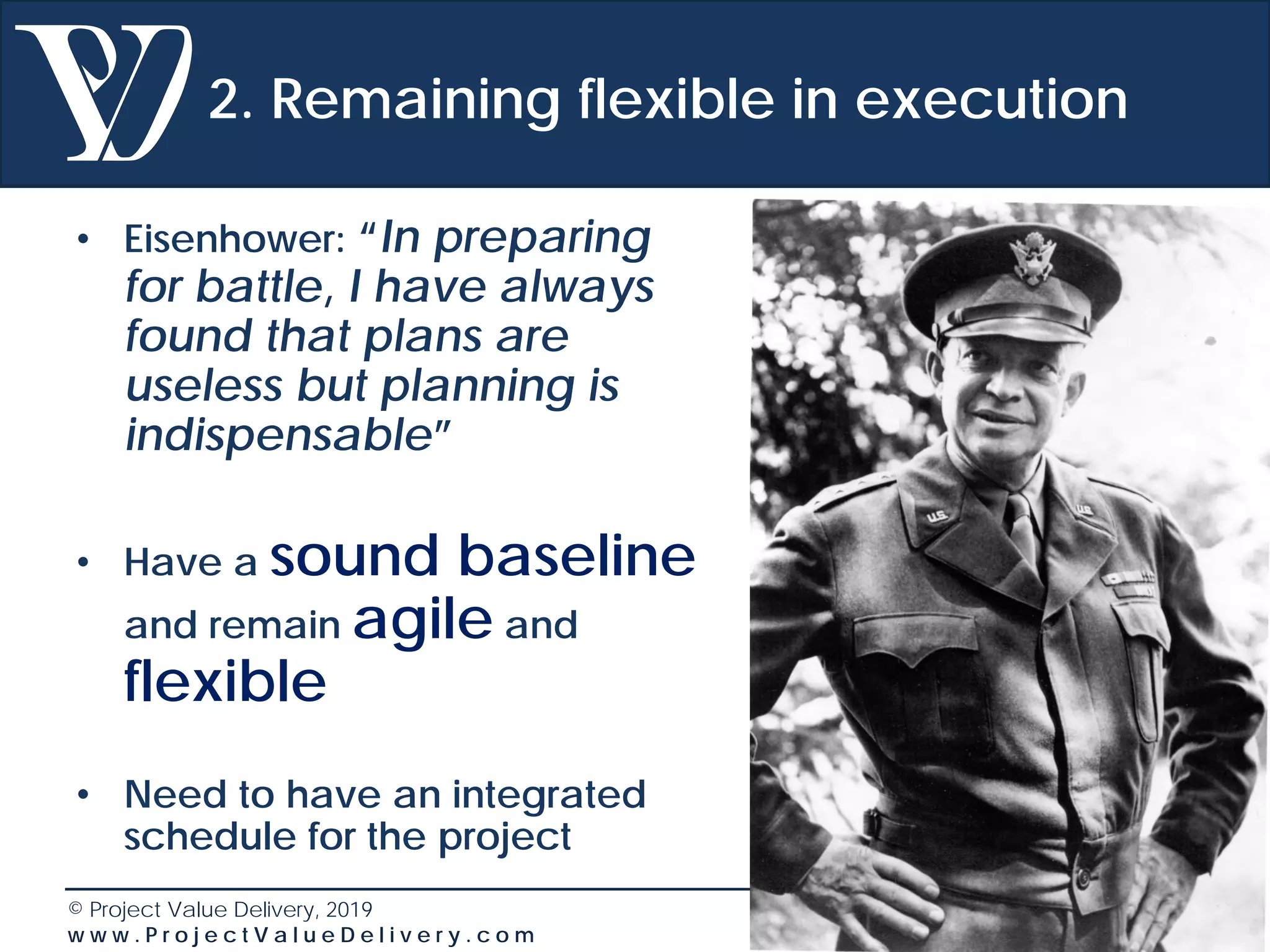 © Project Value Delivery, 2019
w w w . P r o j e c t V a l u e D e l i v e r y . c o m 43
2. Remaining flexible in execution
• Eisenhower: “In preparing
for battle, I have always
found that plans are
useless but planning is
indispensable”
• Have a sound baseline
and remain agile and
flexible
• Need to have an integrated
schedule for the project
 