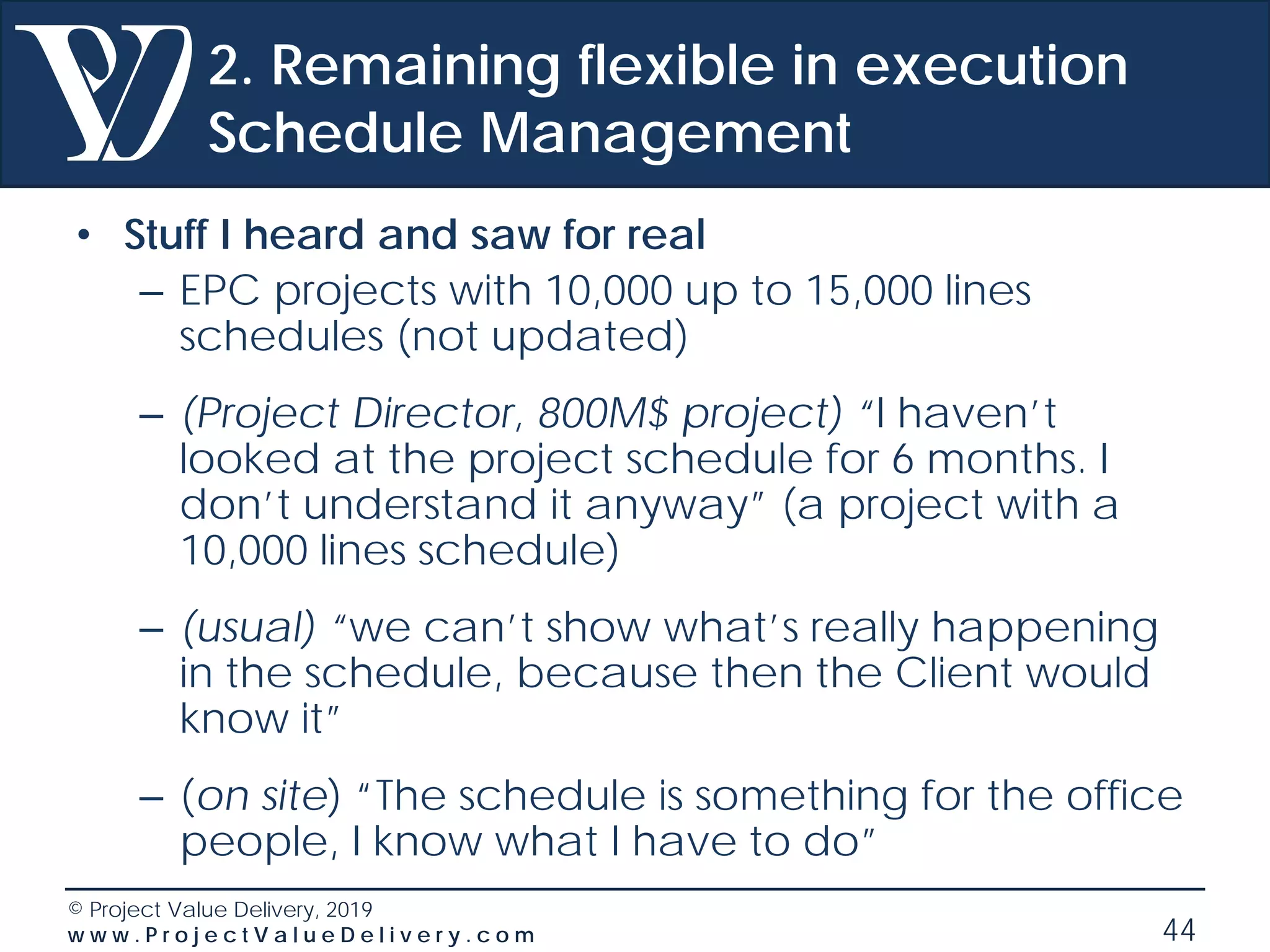 © Project Value Delivery, 2019
w w w . P r o j e c t V a l u e D e l i v e r y . c o m 44
2. Remaining flexible in execution
Schedule Management
• Stuff I heard and saw for real
– EPC projects with 10,000 up to 15,000 lines
schedules (not updated)
– (Project Director, 800M$ project) “I haven’t
looked at the project schedule for 6 months. I
don’t understand it anyway” (a project with a
10,000 lines schedule)
– (usual) “we can’t show what’s really happening
in the schedule, because then the Client would
know it”
– (on site) “The schedule is something for the office
people, I know what I have to do”
 