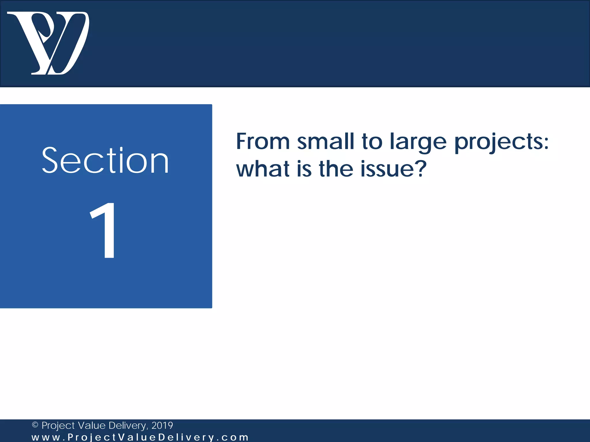 Section
1
© Project Value Delivery, 2019
w w w . P r o j e c t V a l u e D e l i v e r y . c o m
From small to large projects:
what is the issue?
 