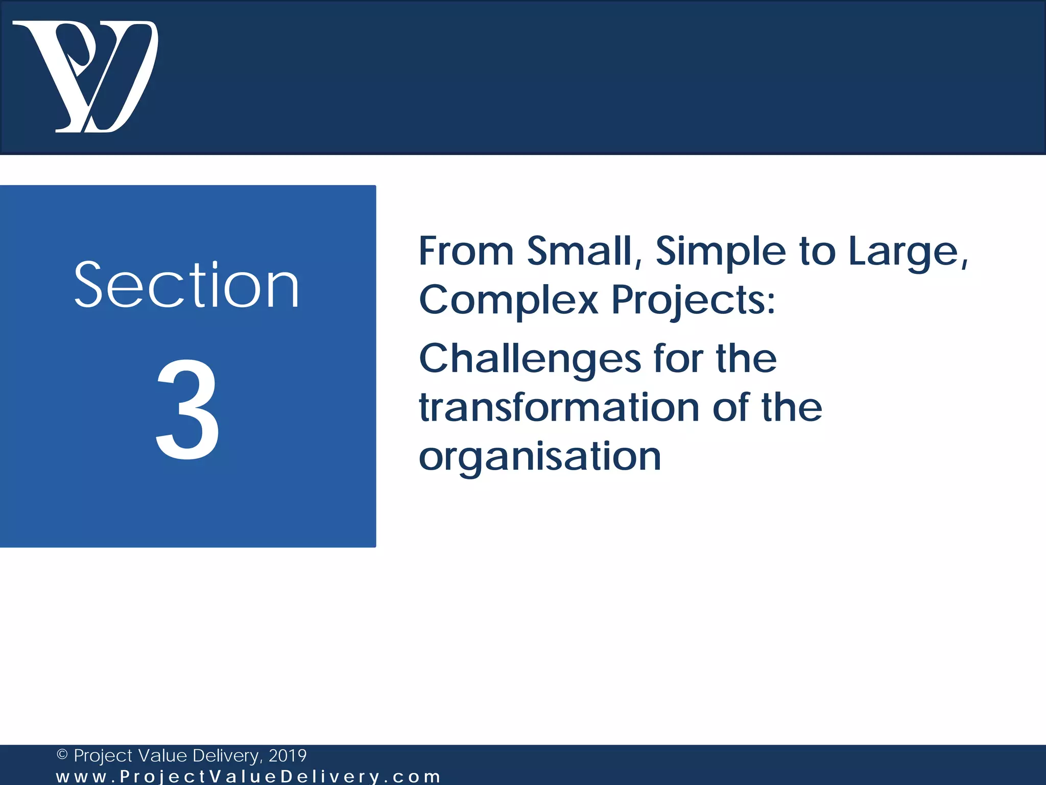 Section
3
© Project Value Delivery, 2019
w w w . P r o j e c t V a l u e D e l i v e r y . c o m
From Small, Simple to Large,
Complex Projects:
Challenges for the
transformation of the
organisation
 