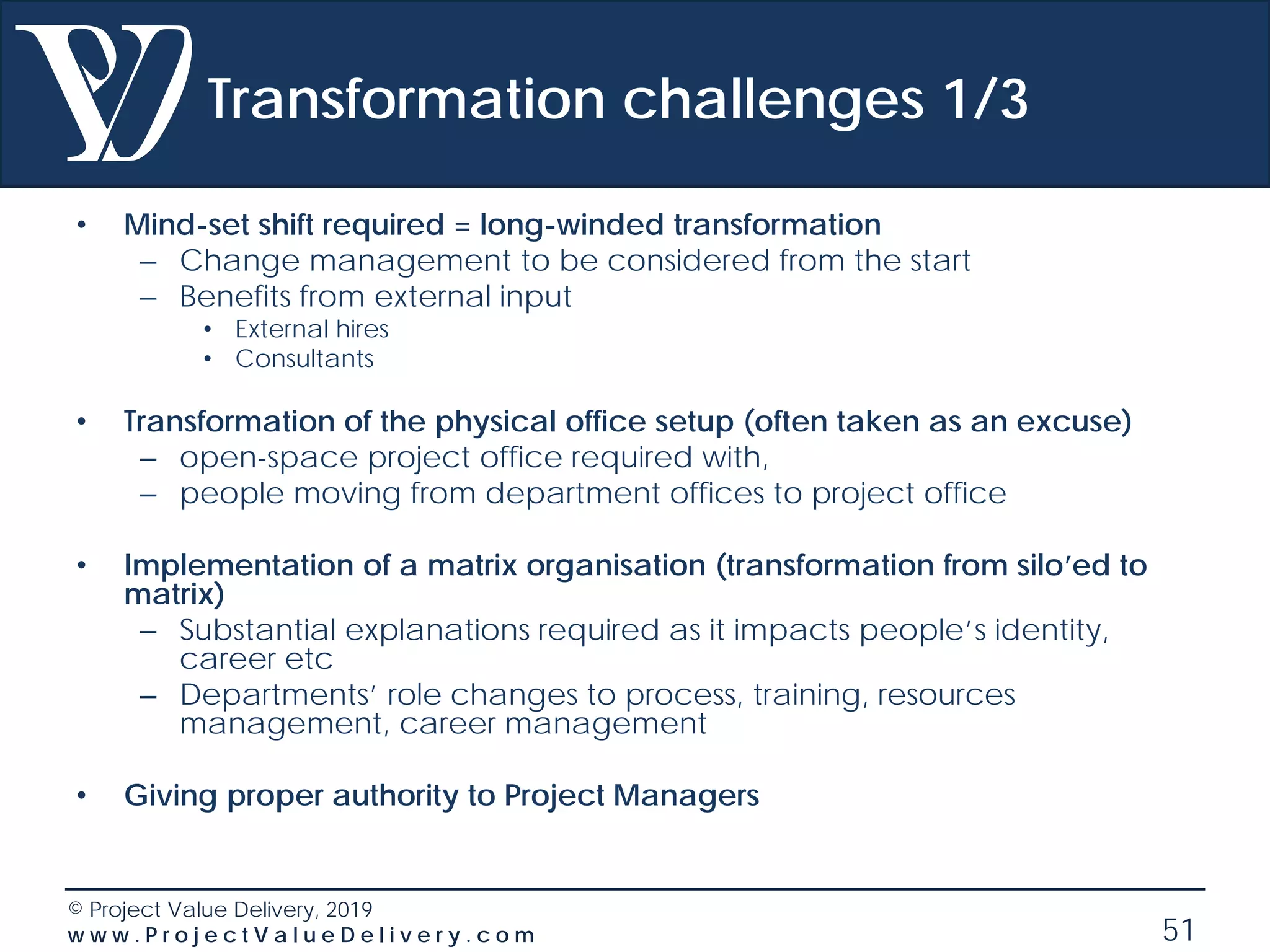 © Project Value Delivery, 2019
w w w . P r o j e c t V a l u e D e l i v e r y . c o m 51
Transformation challenges 1/3
• Mind-set shift required = long-winded transformation
– Change management to be considered from the start
– Benefits from external input
• External hires
• Consultants
• Transformation of the physical office setup (often taken as an excuse)
– open-space project office required with,
– people moving from department offices to project office
• Implementation of a matrix organisation (transformation from silo’ed to
matrix)
– Substantial explanations required as it impacts people’s identity,
career etc
– Departments’ role changes to process, training, resources
management, career management
• Giving proper authority to Project Managers
 