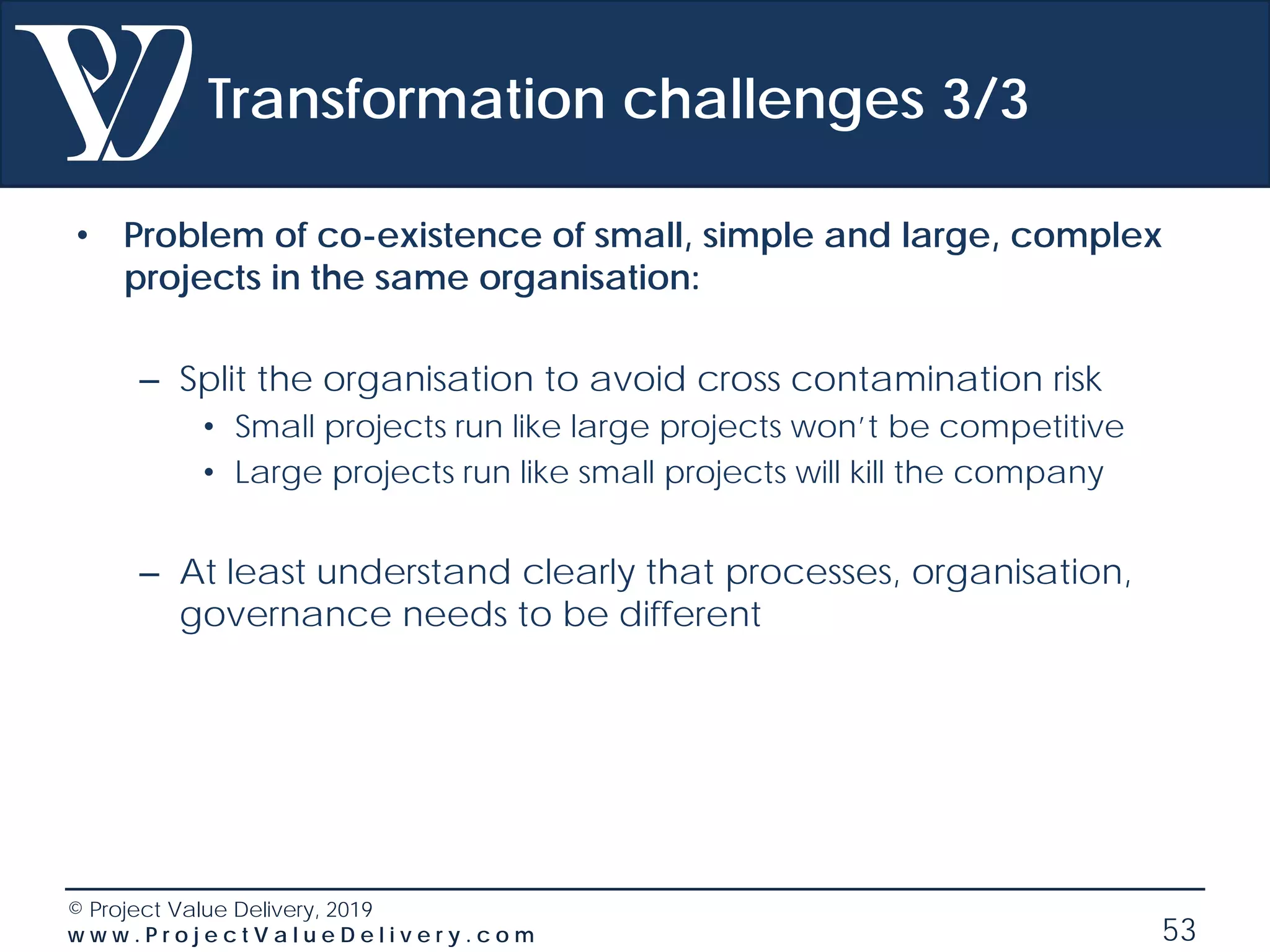 © Project Value Delivery, 2019
w w w . P r o j e c t V a l u e D e l i v e r y . c o m 53
Transformation challenges 3/3
• Problem of co-existence of small, simple and large, complex
projects in the same organisation:
– Split the organisation to avoid cross contamination risk
• Small projects run like large projects won’t be competitive
• Large projects run like small projects will kill the company
– At least understand clearly that processes, organisation,
governance needs to be different
 