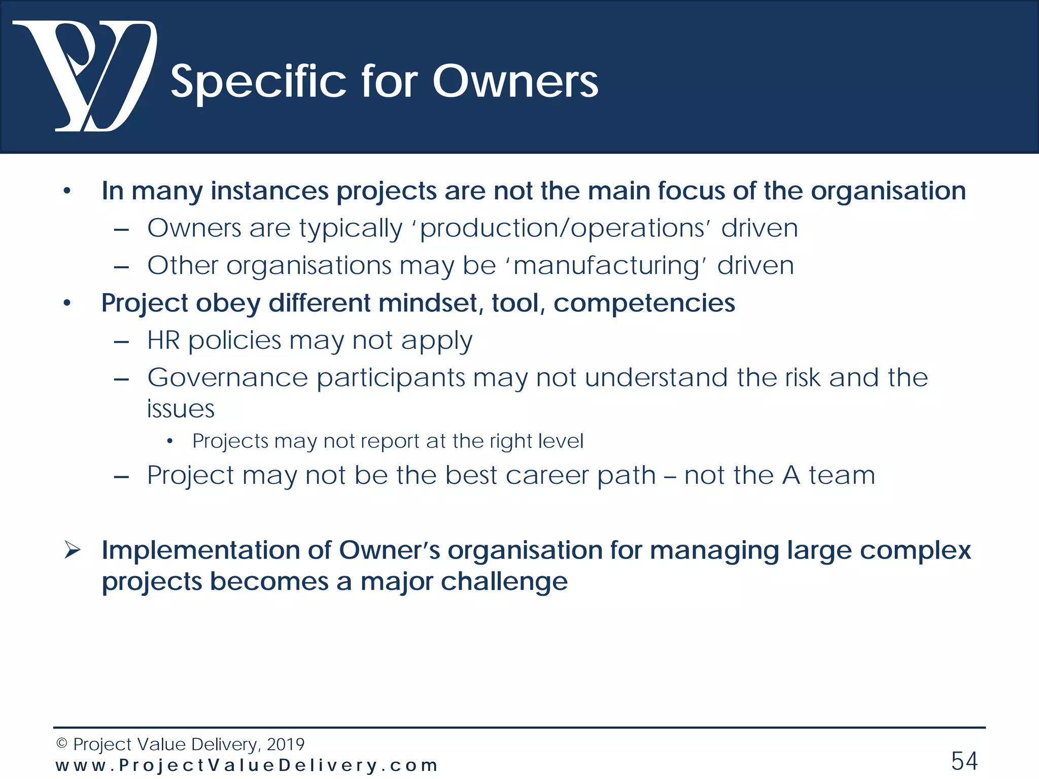 © Project Value Delivery, 2019
w w w . P r o j e c t V a l u e D e l i v e r y . c o m 54
Specific for Owners
• In many instances projects are not the main focus of the organisation
– Owners are typically ‘production/operations’ driven
– Other organisations may be ‘manufacturing’ driven
• Project obey different mindset, tool, competencies
– HR policies may not apply
– Governance participants may not understand the risk and the
issues
• Projects may not report at the right level
– Project may not be the best career path – not the A team
 Implementation of Owner’s organisation for managing large complex
projects becomes a major challenge
 