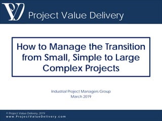 Project Value Delivery
© Project Value Delivery, 2019
w w w . P r o j e c t V a l u e D e l i v e r y . c o m
How to Manage the Transition
from Small, Simple to Large
Complex Projects
Industrial Project Managers Group
March 2019
 