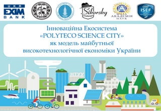 Інноваційна Екосистема
«POLYTECO SCIENCE CITY»
як модель майбутньої
високотехнологічної економіки України
 