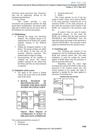 ISSN: 2278 – 1323
International Journal of Advanced Research in Computer Engineering & Technology (IJARCET)
Volume 2, No 5, May 2013
1905
All Rights Reserved © 2013 IJARCET
obviously wastes processors time. Processors
time can be judiciously utilized by the
technique presented here.
2.2 Scope of Study
This system provides a very
convenient and economical solution for high
speed matrix multiplication. The speed is quite
high and is limited only by the access time of
the RAM devices used for this purpose.
2.3 Methodology
 Splitting the design into functional
modules. The complete design to be
implemented to be broken into smaller
modules catering to the different
functions.
 Adding the designed modules to the
library. The design modules are added
to the library so that they can be
accessed whenever necessary. This
method reduces length of coding.
 Interconnecting all the modules to
complete the circuit. The various
modules required for are called from
the library and then are interconnected
as required.
2.4 Limitation of the system
 The speed of the system is limited
only by the access time of the RAMS
used in the circuit.
3. BLOCK DIAGRAM OF
RECONFIGURATION OF
MEMORY FOR HIGH SPEED
MATRIX MULTIPLICATION
Figure1. Block Diagram of
reconfiguration of memory for
high speed matrix multiplication
The system presented here consists of
 Processor
 Switching unit
 External control unit
 RAM’s
This system operates in one of the two
modes in mode-1 these can be used as RAM’s
of the main processor, connected just as an
extension RAM’s of the main processor. In
this mode the necessary control signals of the
RAM’s are connected to the processors data
bus.
In mode-2, these are used for matrix
multiplication process. In this mode the
RAM’s are isolated from the main processor
MATRAM-A and MATRAM-B store the
input data matrix and output of the operation is
stored in MATRAM-C. The necessary control
signals are obtained from the external circuit.
3.1 Switching unit
The switching part consists of two
multiplexers one for transferring data between
RAM and external control unit. The other
multiplexer is used for routing the control
signals to RAM either from the processor or
from an external control unit.
Depending upon the select input
switching unit connect the RAM’s either to the
processor or the external control unit. The
system operates in two modes, the mode of
operation is decided by the input applied to
select pin of switching unit.
Figure2. Switching Unit
 