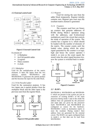 ISSN: 2278 – 1323
International Journal of Advanced Research in Computer Engineering & Technology (IJARCET)
Volume 2, No 5, May 2013
1906
All Rights Reserved © 2013 IJARCET
3.2 External control unit
Figure3. External Control Unit
It consists of
 A Multiplier
 An 8 bit parallel adder
 A register
 Three counters
 A clock
3.2.1 Multiplier
Used for the multiplication of the matrix
elements. It takes the inputs from the two
matrices, namely MATRAM-A and
MATRAM-B. It generates the partial product
and this becomes the input for the order block.
3.2.2 8 bit Parallel adder
Used for the summation purpose. It has
two inputs one is partial product from the
multiplier block and the other input is the
previous sum from the register block.
Figure4. 8 bit parallel adder
3.2.3 Register
Used for storing the sum from the
adder block temporarily. Register initially
contains zero. Register gets reset once the
resultant matrix element is generated.
3.2.4 Counters
The counters used here are binary
up counters that generate addresses of
RAMs during Mode-2 operation along
with the addresses, and bi-directional
multiplexers used I the circuit that controls
the mode of operation of the system. The
counter has a register in it, which should
be loaded with the number of elements of
the matrix. The counter counts until the
loaded value, during which the select
signal generated by the counter is at logic
high and hence the system operates I
mode-2, as soon as the count equals the
stored value the select signal becomes low,
now the system is switched back to mode-
1.
Figure5. Counters
3.3 RAM’s
MATRAM-A, MATRAM-B and MATRAM-
C which are present in the system are just an
extension of existing RAM’s of the main
processor during mode-1 and in this mode the
address lines are generated by the processor
and input data are given by the processor
itself. MATRAM-A and MATRAM-B are
configured as source for the hardware.
MATRAM-C works as destination matrix to
store the resultant. During mode-2 their
address lines are generated by the external
circuit. The RAM’s are again configured back
in mode-1, so that data can be read from
MATRAM-C.
 