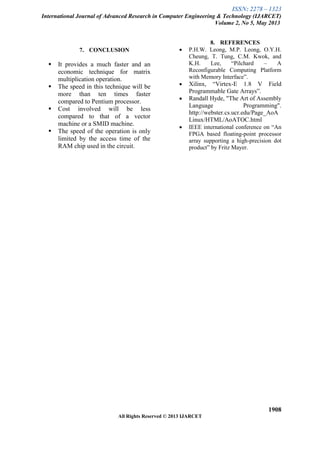 ISSN: 2278 – 1323
International Journal of Advanced Research in Computer Engineering & Technology (IJARCET)
Volume 2, No 5, May 2013
1908
All Rights Reserved © 2013 IJARCET
7. CONCLUSION
 It provides a much faster and an
economic technique for matrix
multiplication operation.
 The speed in this technique will be
more than ten times faster
compared to Pentium processor.
 Cost involved will be less
compared to that of a vector
machine or a SMID machine.
 The speed of the operation is only
limited by the access time of the
RAM chip used in the circuit.
8. REFERENCES
 P.H.W. Leong, M.P. Leong, O.Y.H.
Cheung, T. Tung, C.M. Kwok, and
K.H. Lee, “Pilchard – A
Reconfigurable Computing Platform
with Memory Interface”.
 Xilinx, “Virtex-E 1.8 V Field
Programmable Gate Arrays”.
 Randall Hyde, "The Art of Assembly
Language Programming".
http://webster.cs.ucr.edu/Page_AoA
Linux/HTML/AoATOC.html
 IEEE international conference on “An
FPGA based floating-point processor
array supporting a high-precision dot
product” by Fritz Mayer.
 