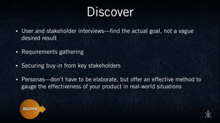 Discover
• User and stakeholder interviews—find the actual goal, not a vague
desired result
• Requirements gathering
• Securing buy-in from key stakeholders
• Personas—don’t have to be elaborate, but offer an effective method to
gauge the effectiveness of your product in real-world situations
 