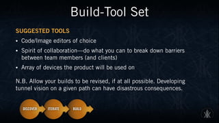 Build-Tool Set
SUGGESTED TOOLS
• Code/Image editors of choice
• Spirit of collaboration—do what you can to break down barriers
between team members (and clients)
• Array of devices the product will be used on
N.B. Allow your builds to be revised, if at all possible. Developing
tunnel vision on a given path can have disastrous consequences.
 