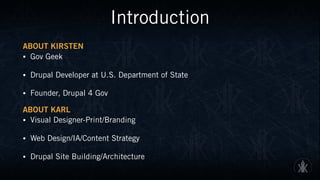 Introduction
ABOUT KIRSTEN
• Gov Geek
• Drupal Developer at U.S. Department of State
• Founder, Drupal 4 Gov
ABOUT KARL
• Visual Designer-Print/Branding
• Web Design/IA/Content Strategy
• Drupal Site Building/Architecture
 