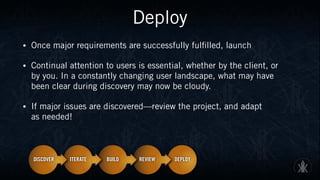 Deploy
• Once major requirements are successfully fulfilled, launch
• Continual attention to users is essential, whether by the client, or  
by you. In a constantly changing user landscape, what may have  
been clear during discovery may now be cloudy.
• If major issues are discovered—review the project, and adapt  
as needed!
 