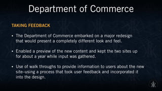 Department of Commerce
TAKING FEEDBACK
• The Department of Commerce embarked on a major redesign  
that would present a completely different look and feel.
• Enabled a preview of the new content and kept the two sites up  
for about a year while input was gathered.
• Use of walk throughs to provide information to users about the new
site–using a process that took user feedback and incorporated it  
into the design.
 