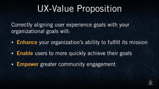 UX-Value Proposition
Correctly aligning user experience goals with your
organizational goals will:
• Enhance your organization’s ability to fulfill its mission
• Enable users to more quickly achieve their goals
• Empower greater community engagement
 