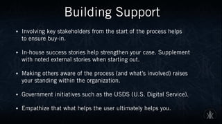 Building Support
• Involving key stakeholders from the start of the process helps  
to ensure buy-in.
• In-house success stories help strengthen your case. Supplement  
with noted external stories when starting out.
• Making others aware of the process (and what’s involved) raises  
your standing within the organization.
• Government initiatives such as the USDS (U.S. Digital Service).
• Empathize that what helps the user ultimately helps you.
 