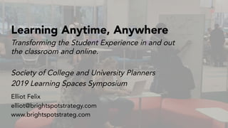 Society of College and University Planners
2019 Learning Spaces Symposium
Learning Anytime, Anywhere
Elliot Felix
elliot@brightspotstrategy.com
www.brightspotstrateg.com
Transforming the Student Experience in and out
the classroom and online.
 