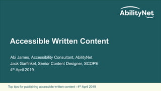 Top tips for publishing accessible written content - 4th April 2019
Accessible Written Content
Abi James, Accessibility Consultant, AbilityNet
Jack Garfinkel, Senior Content Designer, SCOPE
4th April 2019
 