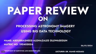 PAPER REVIEW
NAME: ABDURRASHEED ALGHAZALEE OLUWASEGUN
DEPARTMENT OF SURVEYING AND GEOINFORMATIC
06/01/2024
MATRIC NO: 190405054
LECTURER: DR. HAMID MOSAKU
PROCESSING ASTRONOMY IMAGERY
USING BIG DATA TECHNOLOGY
ON
 