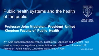 www.fph.org.uk
Public health systems and the health
of the public
Professor John Middleton, President United
Kingdom Faculty of Public Health
2nd Arab Public Health Conference, Casablanca, April 4th and 6th 2019 – full
version, incorporating plenary presentation, and discussion of role of UK
Faculty of Public Health, Lunchtime workshop, 4th April
 