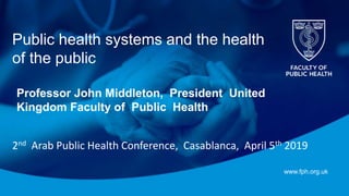 www.fph.org.uk
Public health systems and the health
of the public
Professor John Middleton, President United
Kingdom Faculty of Public Health
2nd Arab Public Health Conference, Casablanca, April 5th 2019
 