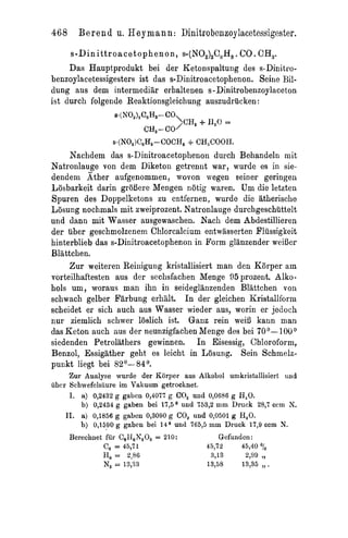 468      Be r e n d u. Hey mann: Dinitrobenzoylacetessigester.
      s - D i n i tt r o a c et o p h e n o n ,   s-(NO,),C,H,   . CO . CH,.
     Das Hauptprodukt bei der Ketonspaltung des s-Dinitro-
benzoylacetessigesters ist das s-Dinitroacetophenon. Seine Bi1-
dung aus dem intermediar erhaltenen s-Dinitrobenzoylaceton
ist durch folgende Reaktionsgleichung auszudriicken:



                       S-(NO,)C,HS-COCH,           + CH,COOH.
     Nachdem das s-Dinitroacetophenon durch Behandeln mit
Natronlauge von dem Diketoii getrennt war, wurde es in sie-
dendein Ather aufgenommen, wovon wegen seiner geringeii
Losbarkeit darin groBere Mengen notig waren. Um die letzten
Spuren des Doppelketons zu entfernen, wurde die atherische
Losung nochmals mit zweiprozent. Natronlauge durchgeschuttelt
und dann mit Wasser ausgewaschen. Nach dem Abdestillieren
der iiber geschmolzenem Cldorcaleium entwasserten Pliissigkeit
hinterblieb das s-Dinitroacetophenon in Form glanzender weiI3er
Blattchen.
     Zur weitereii Reinigung kristallisiert man den K8rper am
vorteilhaftesten aus der sechsfachen Menge 95 prozent. Alko-
hols um, woraus man ihn in seideglanzenden Blattchen von
schwach gelber Farbung erhiilt. I n der gleichen Kristallform
scheidet er sich auch aus Wasser wieder aus, worin er jedoch
nur ziemlich schwer loslich ist. Ganz rein wei5 kann man
das &ton auch aus der neunzigfachen Menge des bei 7O0-1OU0
siedenden Petroiithers gewinnen. I n Eisessig, Chloroform,
Benzol, Essigather geht es leicht in Losung. Sein Schmelz-
punkt liegt bei 82O-84O.
     Zur Analyse wurde der Korper aus Alkoliol umkristallisiert und
ubcr Schwefels5ure im Vakuum getrocknet.
     I. a) 0,2432 g gaben 0,4077 g GO, und 0,0686 g R,O.
        b) 0,2434 g gaben bei 17,5O und 753,2 mm Druck 28,7 cctn N.
    11. a) 0,1856 g gaben 0,3090 g CO, und 0,0501 g H,O.
        b) 0,1590 g gaben bei 14O und 765,5 mm Druck 17,9 ccm N.
     Berechnet fur C,I~,Z'20,= 210:          Gefunden:
                  C,   = 45,71                          45,72     45,40 o/o
                  €1, = 2,86                             3,13      2,99 9,

                  N, = 13,33                            13,58           ,,
                                                                  13,35 .
 