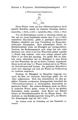 Berend    11.   H e y m s n n : Dinitrobenzoylacetessigester. 471
                  s - N i t r o a m i d o a c e t o p henon,
                                     CH,
                                      I
                                     co
                                  n -
                              X0lVL7H%

     Dieser Korper wurde aus dem s-Dinitroacetophenon durch
partielle Reduktion gemiiB der folgenden Gleichung erhalten:
C,H,O(NO,),   + 3SnC1, 4- 6HCl = C,H,O(NO,)(NH,) + 3SnC1, + 2H,O.
       I 0 g des Dinitrokorpers wurden in absolutem Alkohol ge-
lijst, und aus einem Tropftrichter wurden dazu 27 g (= 3 Mol.)
wasserfreies Zinnchlorur , gelost in gesattigter alkoholischer
Salzsaure, allmahlicb und unter Vermeidung von Temperatur-
erhohungen hinzugegeben. Nach jedesmaligem Zusatz des
Reduktionsmittels wurde die Pliissigkeit gut durchgeschuttelt.
Nachdem das Reaktionsgemisch noch einige Zeit sich selbst
iiberlassen war, wurde es auf dem Wasserbade gelinde ungefahr
liZ Stunde lang erwarmt, wobei seine anfangs schwach gelbe
Farbe in ein tiefes Rot umschlug. Der groBte Teil des Alko-
hols wurde abdestilliert und der Ruckstand in einer Schnle
auf dem Wasserbade bie auf ein kleines Volumen eingedsmpft.
Dieses wurde mit etwa 'z 1 Wasser verdunnt und in der Warme
                          I
mit Schwefelwasserstoff entzinnt. Das gelatinose Schwefelzinn
worde dann abgesaugt und noch mit Wasser zur Verbesserung
der Ausbeute ausgekocht.
       Nachdem die Flussigkeit im Dampf bad eingeengt war,
wnrde die Base mit 10prozent. Natronlauge gefallt und mit
Ather aufgenommen. Nach dern Abdestillieren des uber ge-
gluhter Pottasche entwasserten Losungsmittels hinterblieb das
s-Nitroamidoacetophenon in zitronengelben, konzentrisch an-
geordneten Nadeln. Zur weiteren Reinigung wurde das Keton
in siedendem Wasser gelost, woraus es sich in der gleichen
Kristallform wieder ausschied. Auch Benzol und Alkohol
kannen als Kristallisationsmittel fur den Korper dienen. Die
Ausbeute an dem Reduktionsprodukt betrug 50 der Theorie.
Der Schmelzpunkt liegt bei 156O-158O.
      Zur Analyse wurde die Verbindung auf dem Wasserbade      @-
trocknet.
 