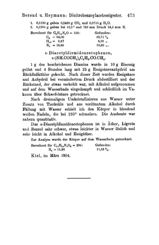 Ber en d u. Key m ann : Dinitrobenzoylacetessigester. 47 3
    1. 0,1130 g gaben 0,2460 g CO, und 0,0710 g H,O.
    2. 0,1564 g gaben bei 16,5O und 765 m m Druck 24,5 ccm N.
    Berechnet fur C,H,,N,O = 150:                    Qefunden:
             c, = 64,OO                               63,71 "IiB
             HI, =: 6,67                                6998   11

             N, = 18,66                                18,50 ,,.

            s - D i a c e t y l d i a m i d o a c et o p h e n o n ,
                 s-(N~.COCH,),C,H,.CO.CH,.
     1 g des beschriebenen Diamina wurde in 10 g Eisessig
gelost und 4 Stunden lang mit 25 g Essigsiiureanhydrid am
RiickfluBkiihler gekocht. Nach dieser Zeit wurden Essigsilure
und Anhydrid bei vermindertem Druck abdestilliert und der
Ruckstand, der etwas verkohlt war, mit Alkohol aufgenommen
und auf dem Wasserbade eingedampft und schlieBlich im Va-
kuum iiber Schwefeleaure getrocknet.
     Nach dreimaligem Umkristallisieren aus Wasser unter
Zusatz von Tierkoble und aus verdiinntem Alkohol durch
Fallung mit Wasser erhielt ich den Kiirper in blendend
weiBen Nadeln, die bei 210° schmolzen. Die Ausbeute war
nahezu quantitativ.
     Das s-Diacetyldiamidoacetophenon ist in Ather, Ligro'in
und Benzol sehr schwer, etwas leichter in Wasser loslich und
sehr leicht in Alkohol und Essigather.
    Zur Analyse wurde der Rorper auf dem Wasserbade getrocknet.
    Berechnet fur Cl,H14N,0~ 234:
                            =            Gefunden:
              N, = 11,96                               11,83 OiO.
    K i e l , im Milrz 1904.
 