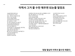 이력서 그거 줄 수만 채우면 되는줄 알았죠
정말 열심히 이력서 줄수만 채웠다.
15 MS이메진컵 청중 심사
지스타 2015 전시 도우미
부산 – 후쿠오카 게임산업 포럼
제주도 미래 직장 탐방
16 부산 글로벌 게임잼
16년 학과 동아리 S.O.G 회장
VR 스쿨 부산 1기 참가
16-1 알고리즘 040 프로그램 리더
유니티 Unite 2016 Seoul 참가
K-헤커톤 영남권 예선전 참가
부산 진로 박람회 전시
16 하계 방학 단기 현장실습(VR 스쿨 연계)
부경 고등학교 진로박람회 전시
제2회 게임 창작 캠프 참가
BIC 부산 인디 커넥트 페스티벌 특별 전시
사상구청 진로박람회 전시
언리얼 엔진 튜터링
창업동아리 VeR 창립
인제대학교 학생 대상 VR 세미나 & 체험행사 도우미
VR 스쿨 서울/경기 1기 스터디 지원
제주도 미래 직장 탐방
16 부산 글로벌 게임잼
에픽게임즈 시작해요 언리얼 세미나 참가
교내 축제 프리마켓 VR 게임방 운영
서울 VR, AR 기술 동향 컨퍼런스 행사 지원
부산 VR, AR 기술 동향 포럼 행사 지원
구글 개발자 컨퍼런스 – DEVFEST BUSAN 참가
지스타 2016 참관
개발자 네트워킹 파티 다양하게 참가
광교 AR/VR 게임톤 참가
대학 공동 진로박람회 전시
교내 중국어 특강 지속 참가
제4기, 제6기
CTL(교수학습지원센터) 서포터즈
동계 글로벌 어학연수 참가
교내 인재 특강 골고루 참여
교내 리더십 캠프 참여
교내 스터디 활동 다회 리더로 참여
CTL 서포터즈 우수상
중국어 특강 성실상
등등 ...
 