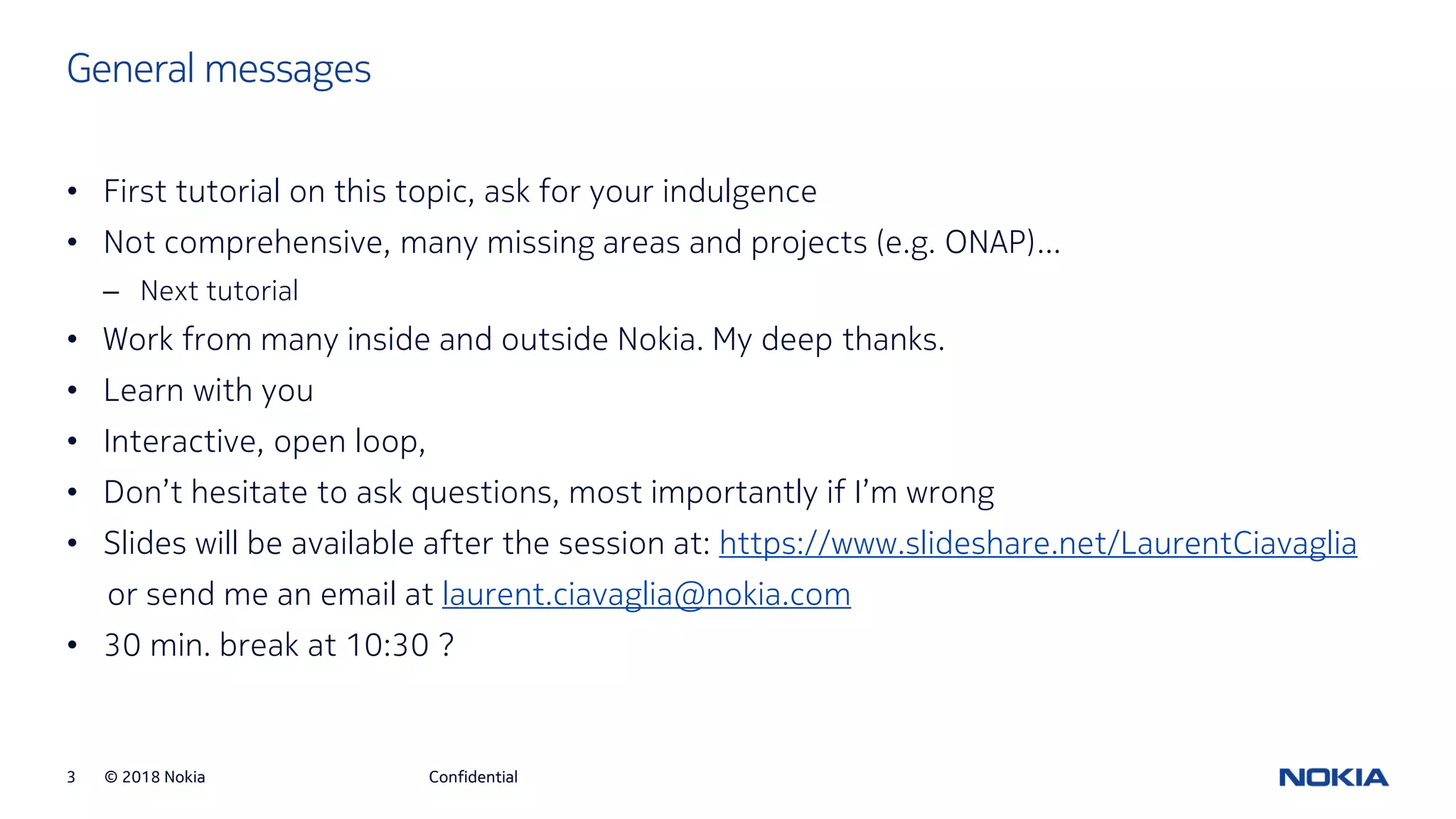 © 2018 Nokia3
General messages
Confidential
• First tutorial on this topic, ask for your indulgence
• Not comprehensive, many missing areas and projects (e.g. ONAP)…
– Next tutorial
• Work from many inside and outside Nokia. My deep thanks.
• Learn with you
• Interactive, open loop,
• Don’t hesitate to ask questions, most importantly if I’m wrong
• Slides will be available after the session at: https://www.slideshare.net/LaurentCiavaglia
or send me an email at laurent.ciavaglia@nokia.com
• 30 min. break at 10:30 ?
 