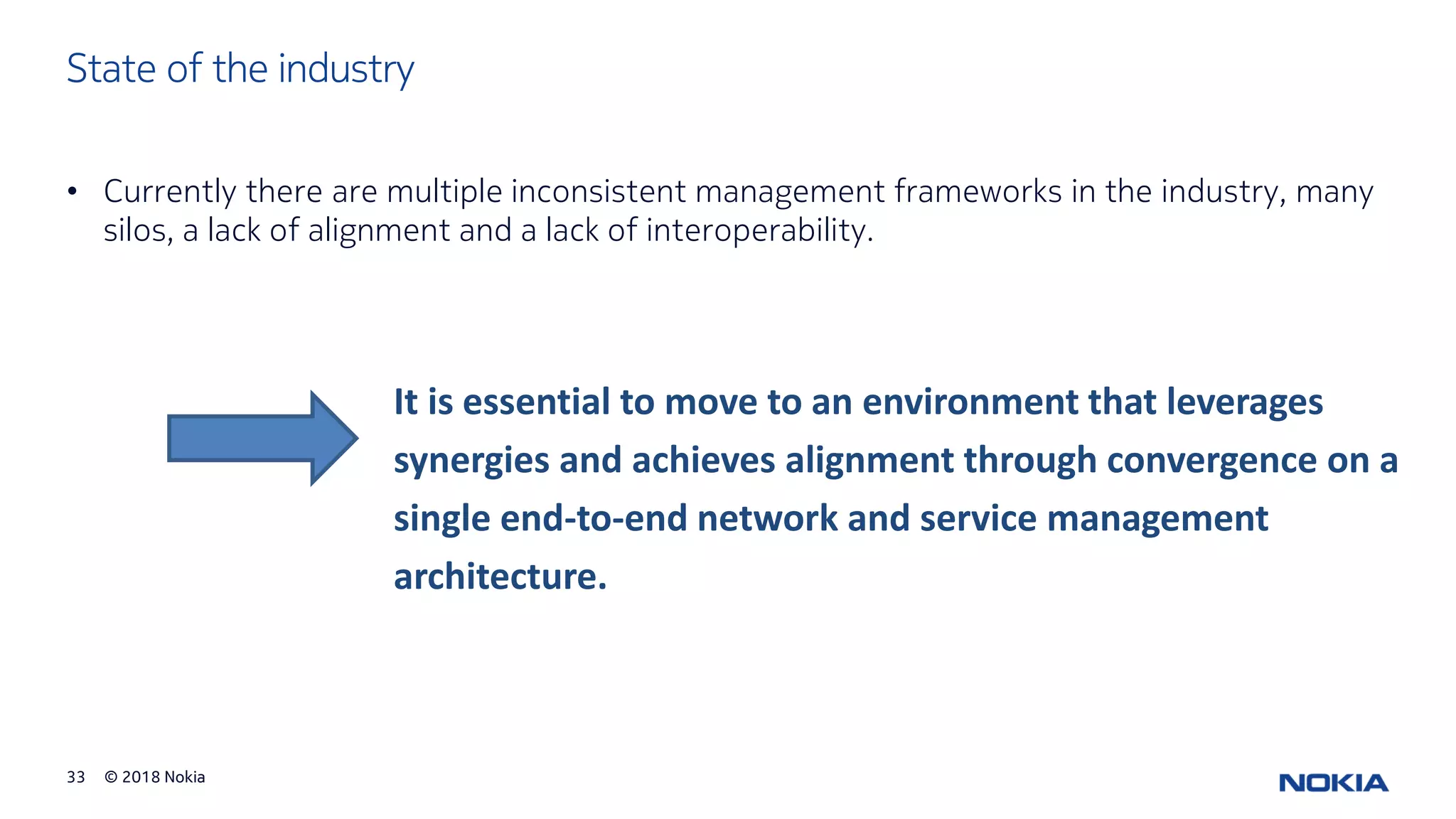 © 2018 Nokia33
State of the industry
• Currently there are multiple inconsistent management frameworks in the industry, many
silos, a lack of alignment and a lack of interoperability.
It is essential to move to an environment that leverages
synergies and achieves alignment through convergence on a
single end-to-end network and service management
architecture.
 